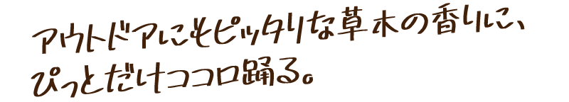 アウトドアにピッタリな草木の香りに、ぴっとだけココロ踊る。